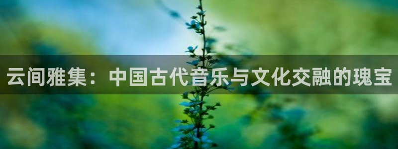 凯发官网登录免费下载：云间雅集：中国古代音乐与文化交融的瑰宝