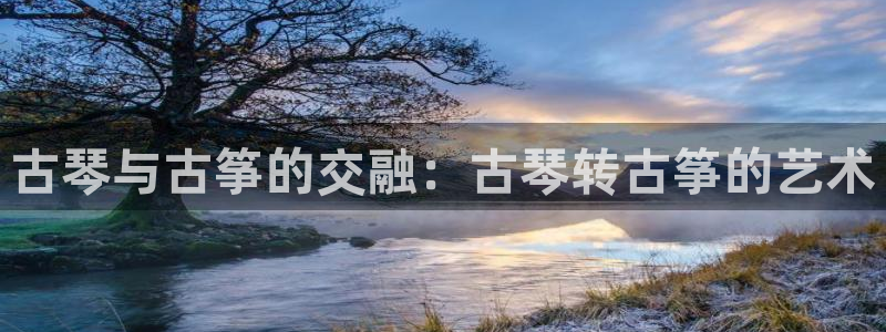 凯发k8娱乐旗舰：古琴与古筝的交融：古琴转古筝的艺术