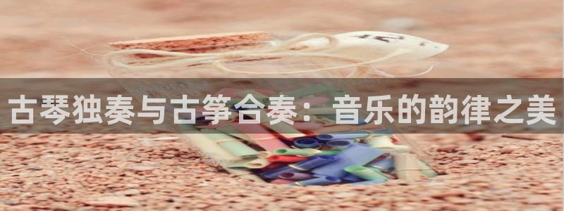 凯发正规网站：古琴独奏与古筝合奏：音乐的韵律之美