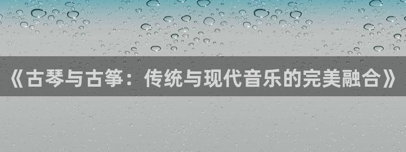 凯发网址直营：《古琴与古筝：传统与现代音乐的完美融合》