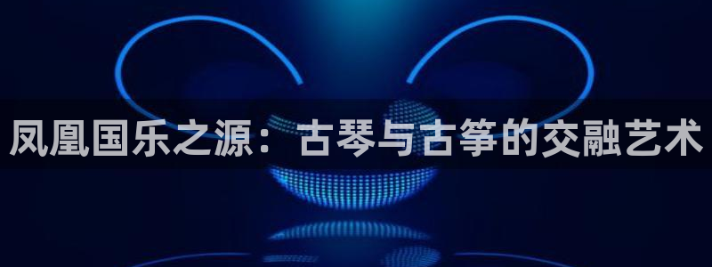 凯发k8国际版官网：凤凰国乐之源：古琴与古筝的交融艺术