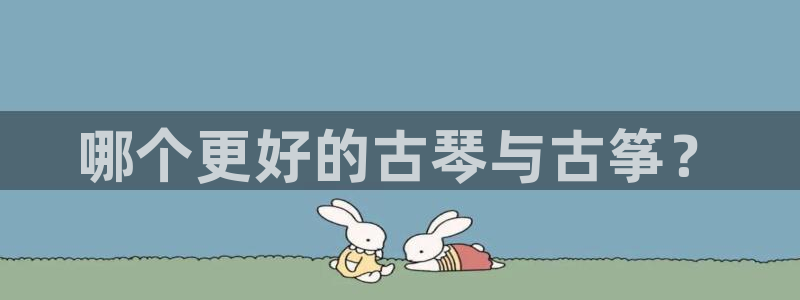 国际凯发k8真人版旗舰厅：哪个更好的古琴与古筝？