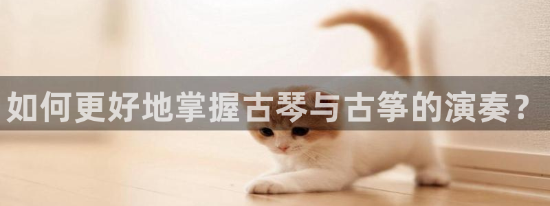 凯发旗舰网站：如何更好地掌握古琴与古筝的演奏？